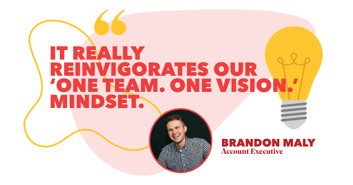 “It really reinvigorates our ‘One Team. One Vision.’ mindset.” – Brandon Maly, Account Executive