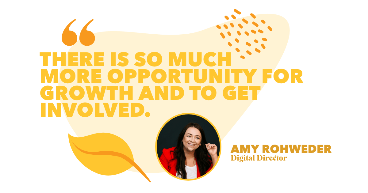 “There is so much more opportunity for growth and to get involved.” - Amy Rohweder, Digital Director