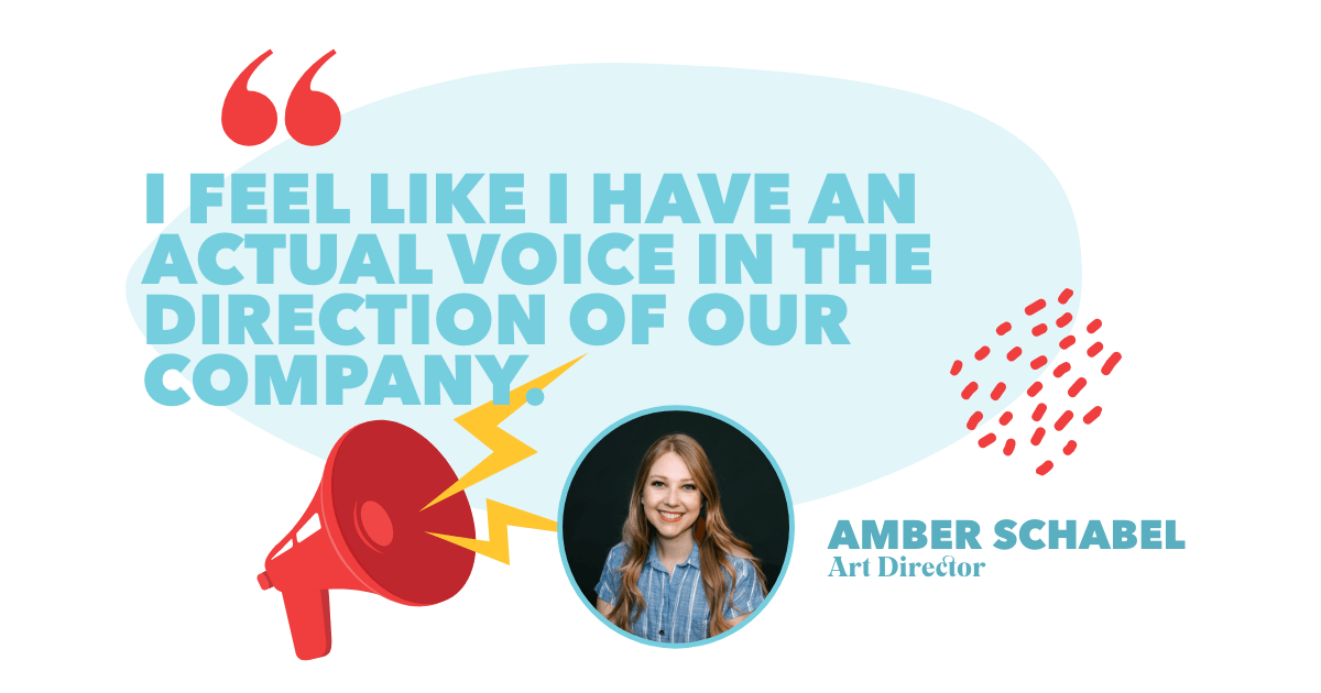“I feel like I have an actual voice in the direction of our company.” – Amber Schabel, Art Director