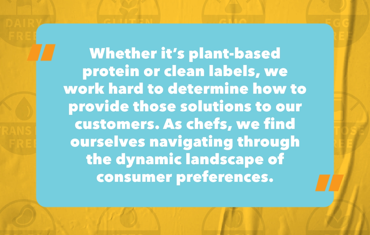 “Whether it’s plant-based protein or clean labels, we work hard to determine how to provide those solutions to our customers. As chefs, we find ourselves navigating through the dynamic landscape of consumer preferences. What do they want in their food? What don’t they want in their food? Is there a way to make formulations cheaper or net neutral?”