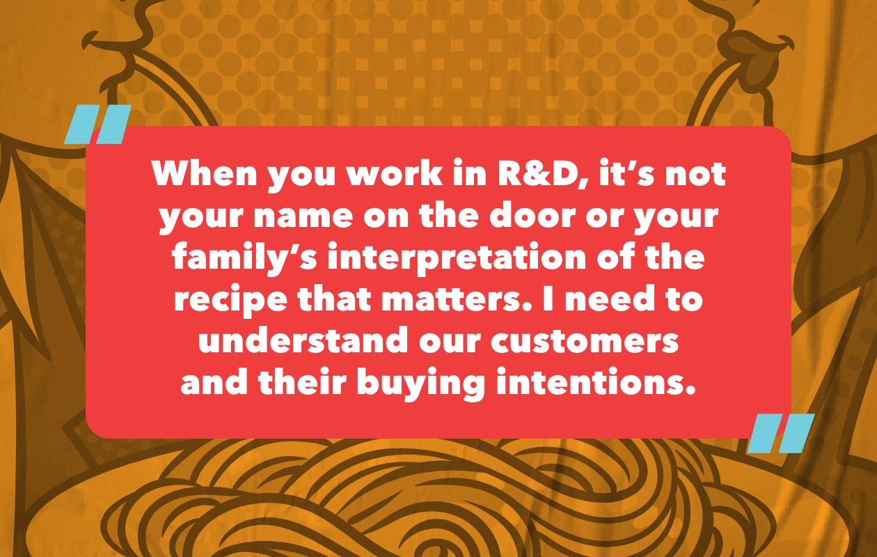“When you work in R&D, it’s not your name on the door or your family’s interpretation of the recipe that matters. I need to understand our customers and their buying intentions.”