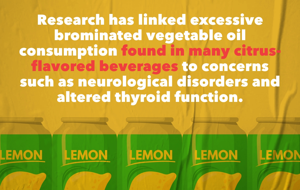Research has linked excessive brominated vegetable oil consumption found in many citrus-flavored beverages to concerns such as neruological disorders and altered thyroid function.